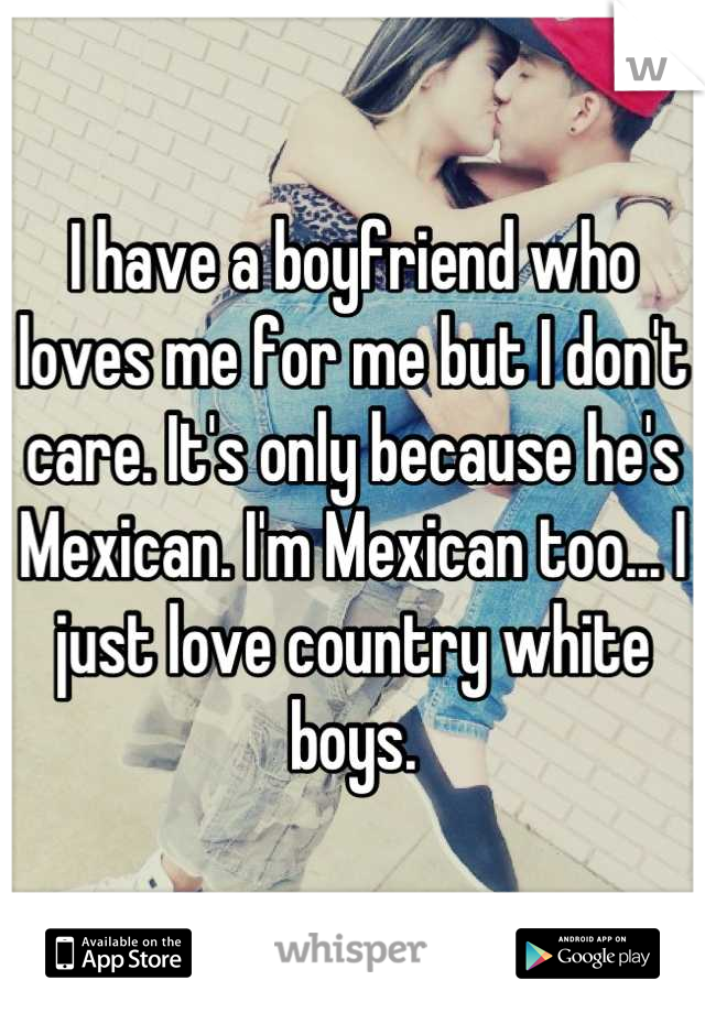 I have a boyfriend who loves me for me but I don't care. It's only because he's Mexican. I'm Mexican too... I just love country white boys.