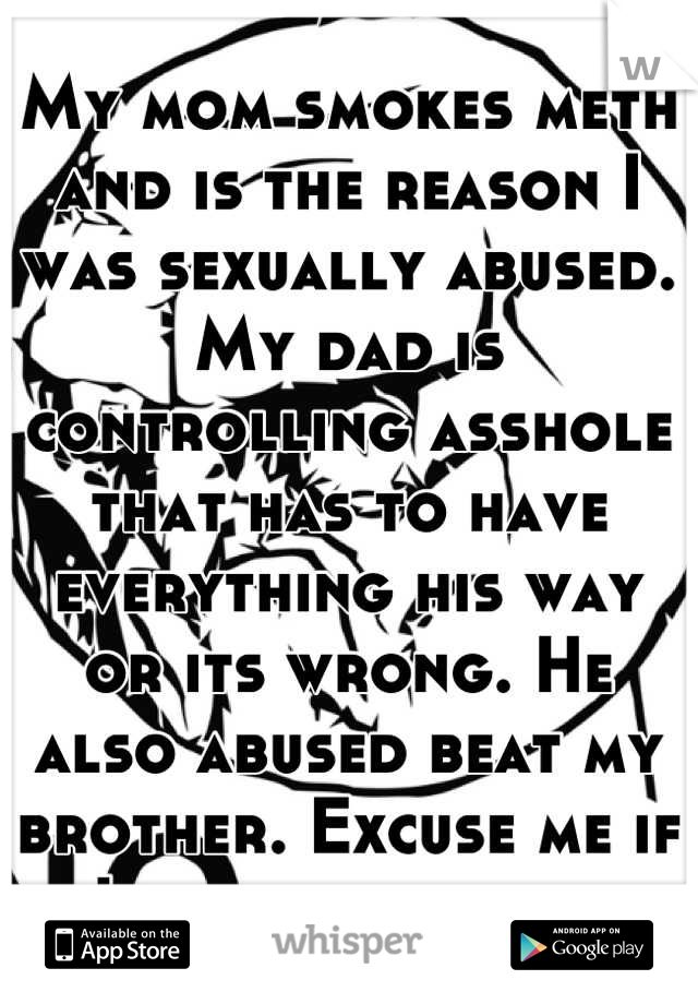 My mom smokes meth and is the reason I was sexually abused. My dad is controlling asshole that has to have everything his way or its wrong. He also abused beat my brother. Excuse me if I hate them both