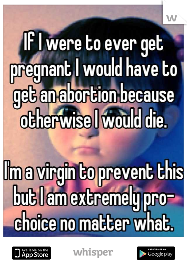 If I were to ever get pregnant I would have to get an abortion because otherwise I would die.

I'm a virgin to prevent this but I am extremely pro-choice no matter what.