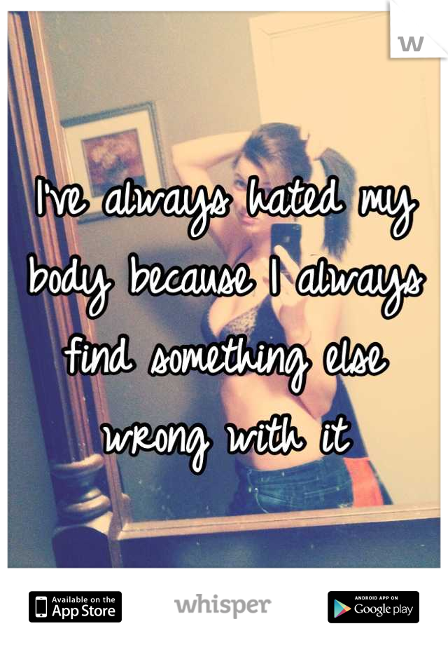 I've always hated my body because I always find something else wrong with it
