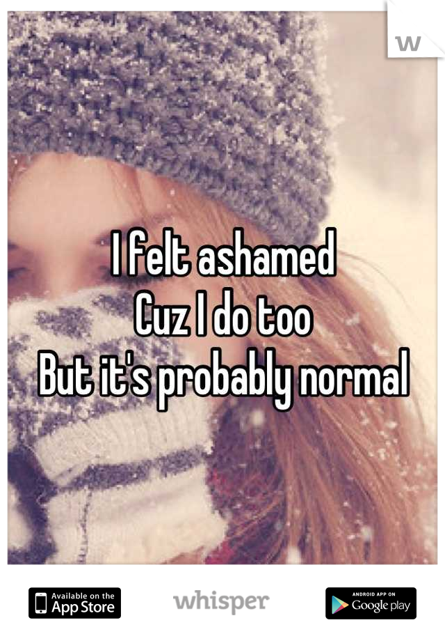 I felt ashamed 
Cuz I do too 
But it's probably normal
