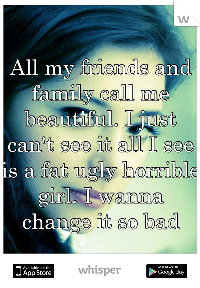 All my friends and family call me beautiful. I just can't see it all I see is a fat ugly horrible girl. I wanna change it so bad