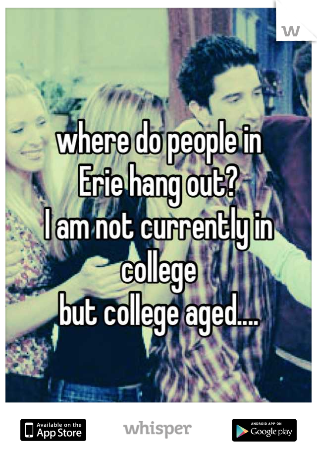 where do people in 
Erie hang out?
I am not currently in college
but college aged....