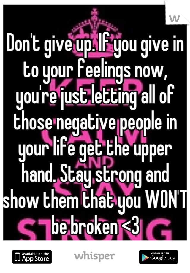 Don't give up. If you give in to your feelings now, you're just letting all of those negative people in your life get the upper hand. Stay strong and show them that you WON'T be broken <3