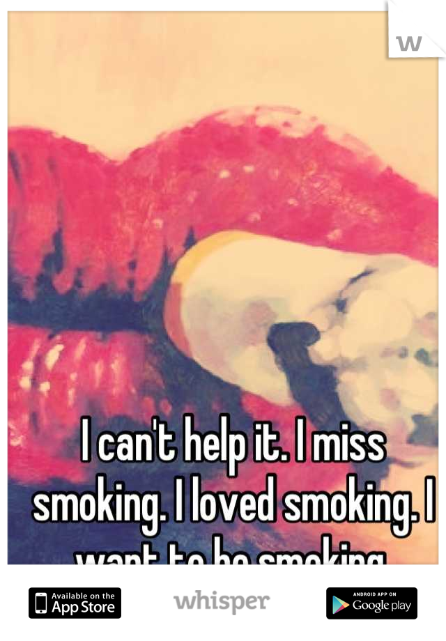 I can't help it. I miss smoking. I loved smoking. I want to be smoking.