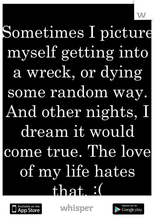 Sometimes I picture myself getting into a wreck, or dying some random way. And other nights, I dream it would come true. The love of my life hates that. :(
