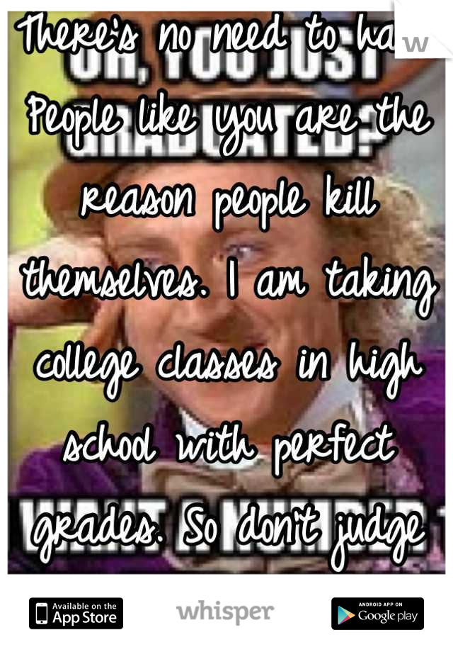 There's no need to hate. People like you are the reason people kill themselves. I am taking college classes in high school with perfect grades. So don't judge and steryotype.