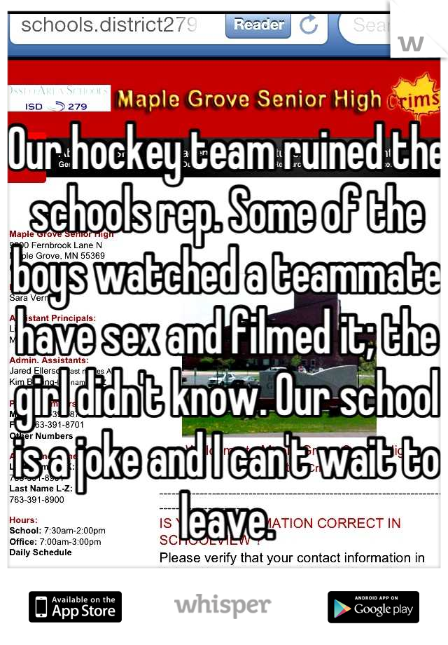 Our hockey team ruined the schools rep. Some of the boys watched a teammate have sex and filmed it; the girl didn't know. Our school is a joke and I can't wait to leave.
