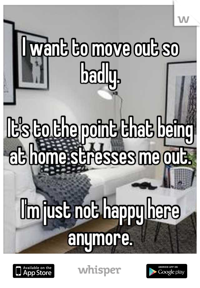 I want to move out so badly.

It's to the point that being at home stresses me out.

I'm just not happy here anymore.