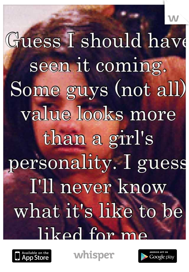 Guess I should have seen it coming. Some guys (not all) value looks more than a girl's personality. I guess I'll never know what it's like to be liked for me. 