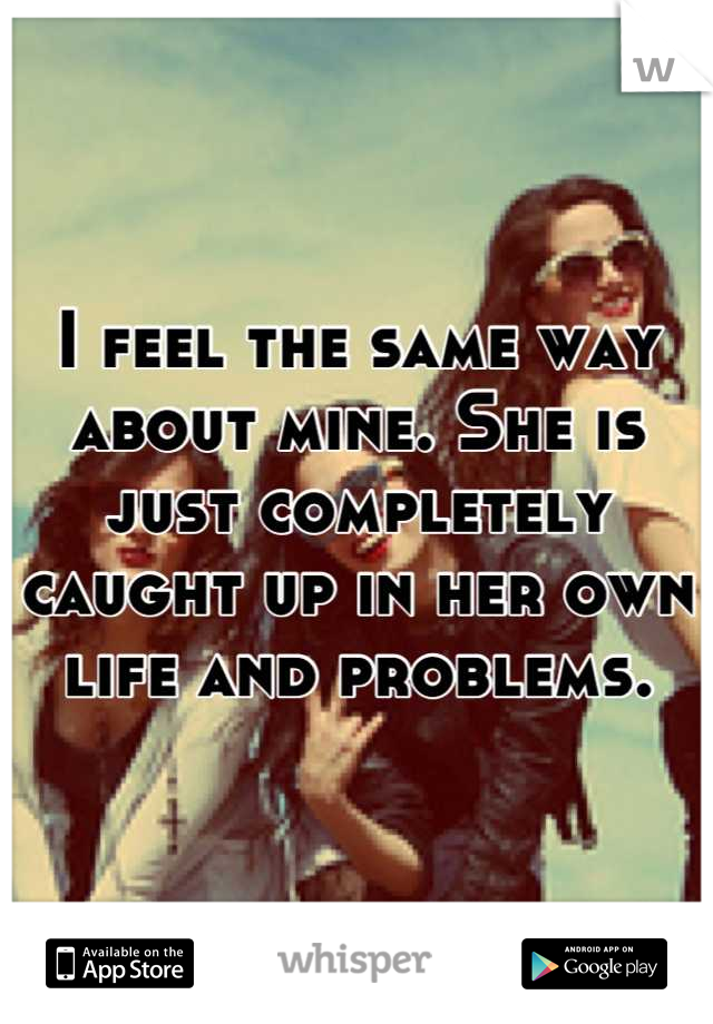 I feel the same way about mine. She is just completely caught up in her own life and problems.