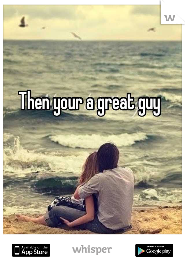Then your a great guy 