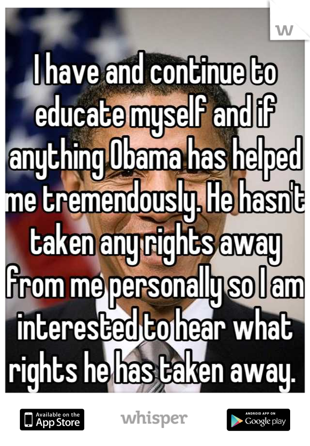 I have and continue to educate myself and if anything Obama has helped me tremendously. He hasn't taken any rights away from me personally so I am interested to hear what rights he has taken away. 