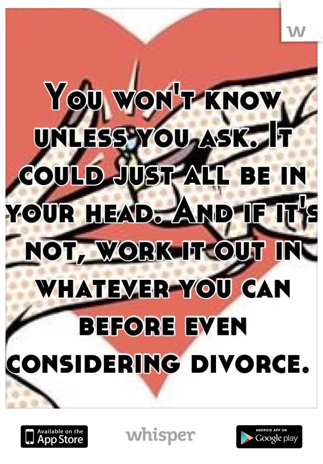 You won't know unless you ask. It could just all be in your head. And if it's not, work it out in whatever you can before even considering divorce. 