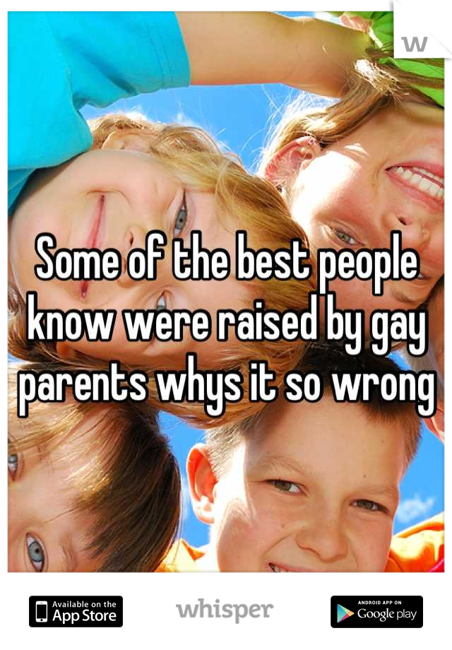 Some of the best people know were raised by gay parents whys it so wrong