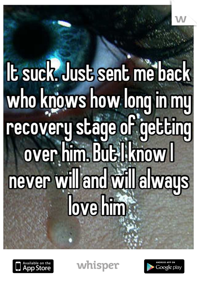 It suck. Just sent me back who knows how long in my recovery stage of getting over him. But I know I never will and will always love him 