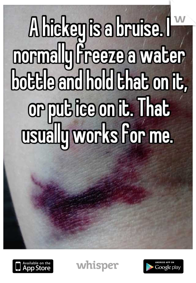A hickey is a bruise. I normally freeze a water bottle and hold that on it, or put ice on it. That usually works for me. 