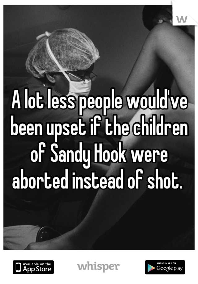 A lot less people would've been upset if the children of Sandy Hook were aborted instead of shot. 