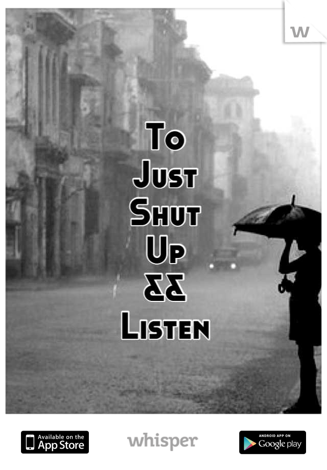 To
Just
Shut
Up
&&
Listen