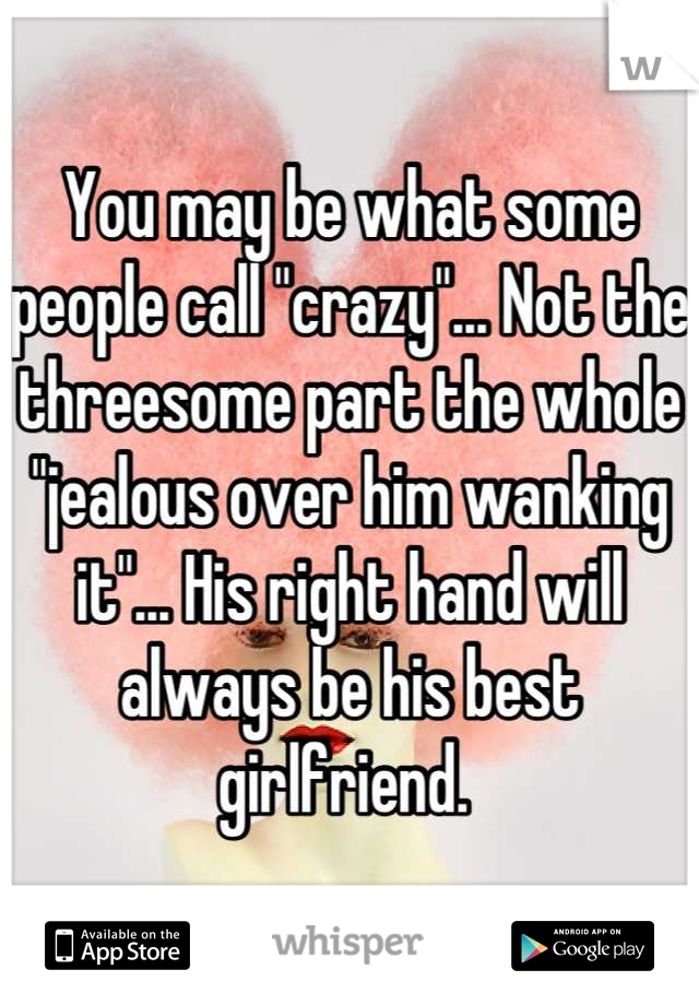 You may be what some people call "crazy"... Not the threesome part the whole "jealous over him wanking it"... His right hand will always be his best girlfriend. 