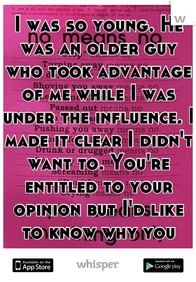 I was so young. He was an older guy who took advantage of me while I was under the influence. I made it clear I didn't want to. You're entitled to your opinion but I'd like to know why you disagree.