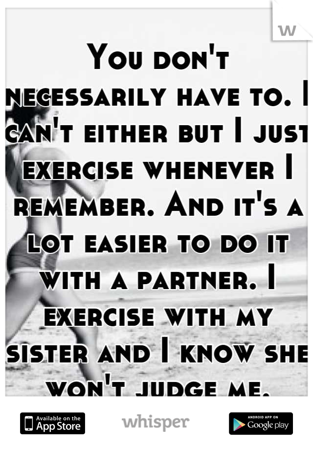 You don't necessarily have to. I can't either but I just exercise whenever I remember. And it's a lot easier to do it with a partner. I exercise with my sister and I know she won't judge me.