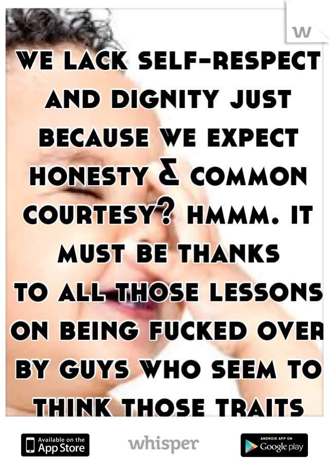we lack self-respect and dignity just because we expect honesty & common courtesy? hmmm. it must be thanks
to all those lessons on being fucked over by guys who seem to think those traits are extinct.
