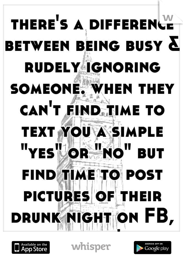 there's a difference between being busy & rudely ignoring someone. when they can't find time to text you a simple "yes" or "no" but find time to post pictures of their drunk night on FB, something's up