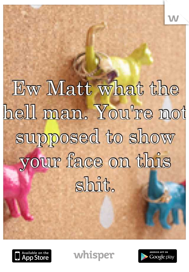 Ew Matt what the hell man. You're not supposed to show your face on this shit.