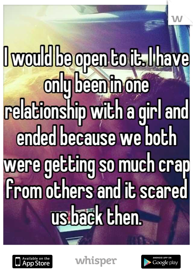 I would be open to it. I have only been in one relationship with a girl and ended because we both were getting so much crap from others and it scared us back then.