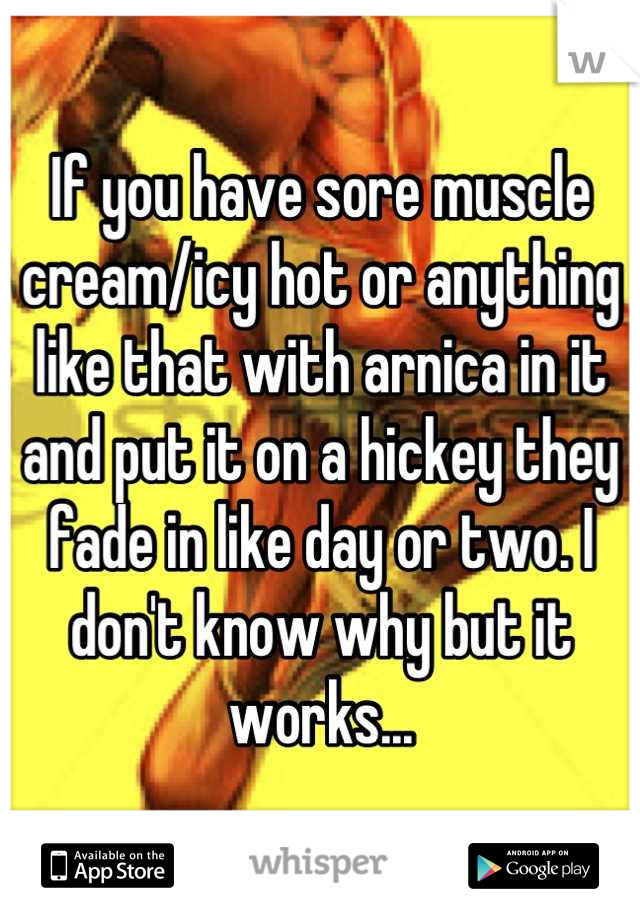 If you have sore muscle cream/icy hot or anything like that with arnica in it and put it on a hickey they fade in like day or two. I don't know why but it works...