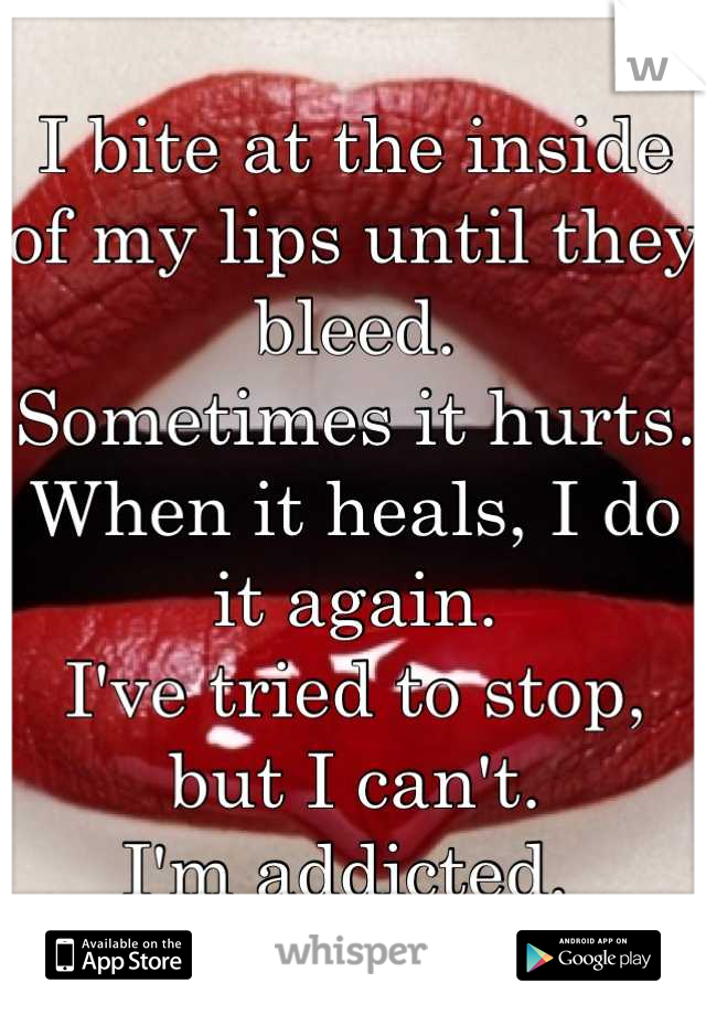 I bite at the inside of my lips until they bleed. 
Sometimes it hurts.
When it heals, I do it again. 
I've tried to stop, but I can't. 
I'm addicted. 