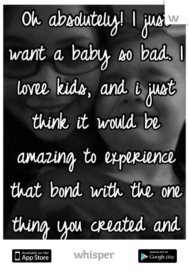 Oh absolutely! I just want a baby so bad. I lovee kids, and i just think it would be amazing to experience that bond with the one thing you created and would die for.<3