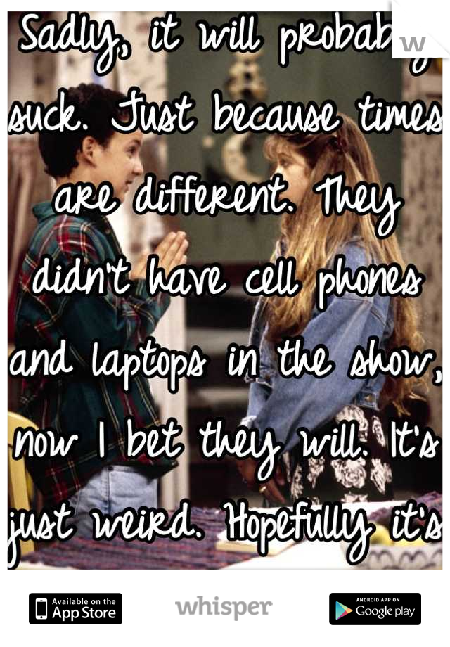 Sadly, it will probably suck. Just because times are different. They didn't have cell phones and laptops in the show, now I bet they will. It's just weird. Hopefully it's good though. :)