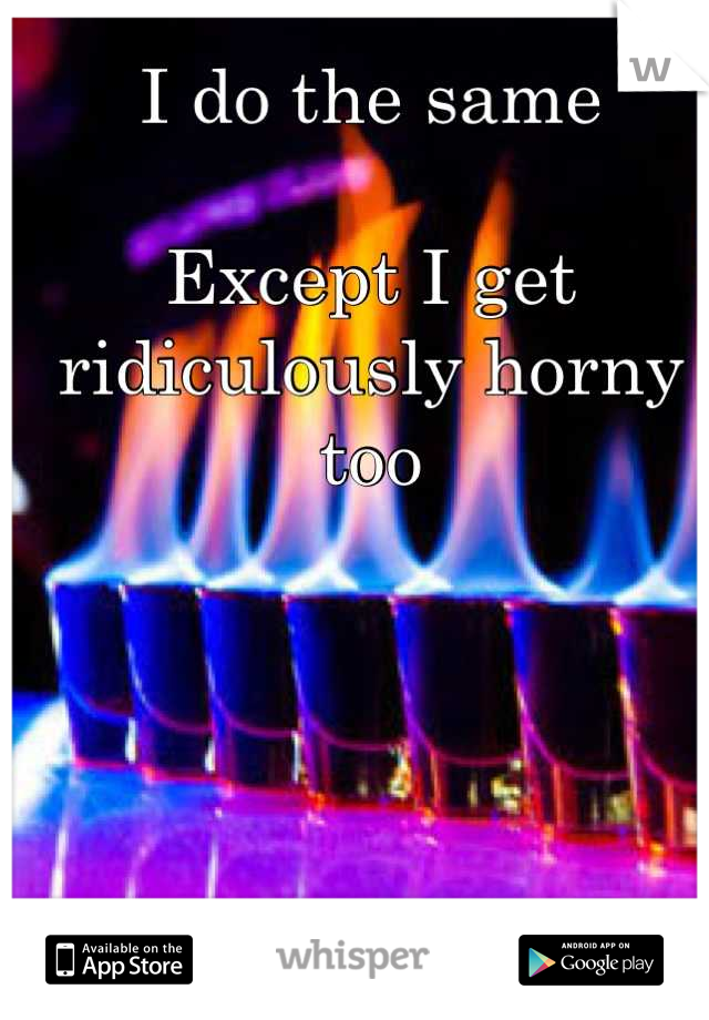I do the same

Except I get ridiculously horny too