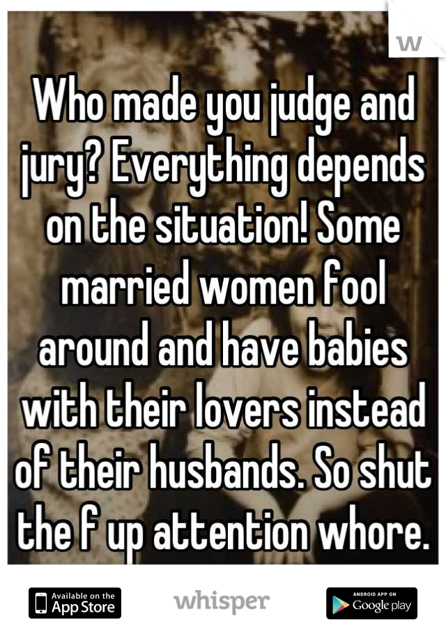 Who made you judge and jury? Everything depends on the situation! Some married women fool around and have babies with their lovers instead of their husbands. So shut the f up attention whore.