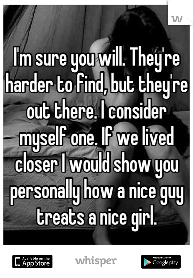 I'm sure you will. They're harder to find, but they're out there. I consider myself one. If we lived closer I would show you personally how a nice guy treats a nice girl.