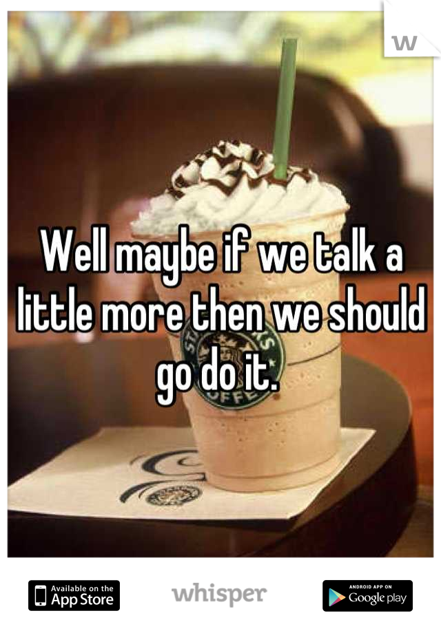 Well maybe if we talk a little more then we should go do it. 
