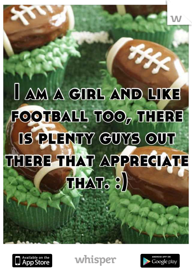 I am a girl and like football too, there is plenty guys out there that appreciate that. :)