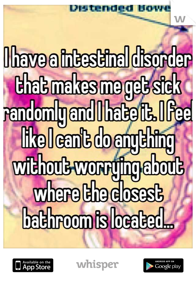 I have a intestinal disorder that makes me get sick randomly and I hate it. I feel like I can't do anything without worrying about where the closest bathroom is located...