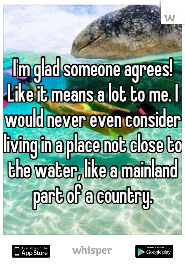 I'm glad someone agrees! Like it means a lot to me. I would never even consider living in a place not close to the water, like a mainland part of a country.