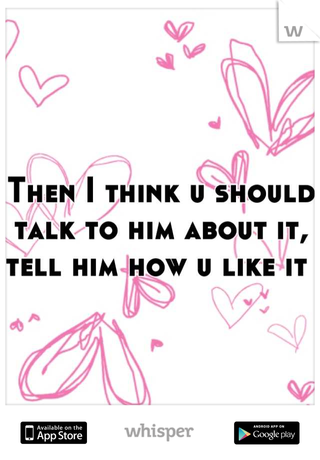 Then I think u should talk to him about it, tell him how u like it 