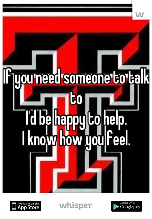 If you need someone to talk to
I'd be happy to help.
I know how you feel.