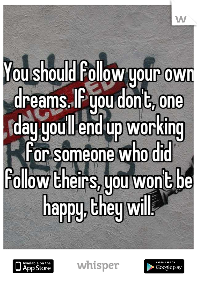 You should follow your own dreams. If you don't, one day you'll end up working for someone who did follow theirs, you won't be happy, they will.
