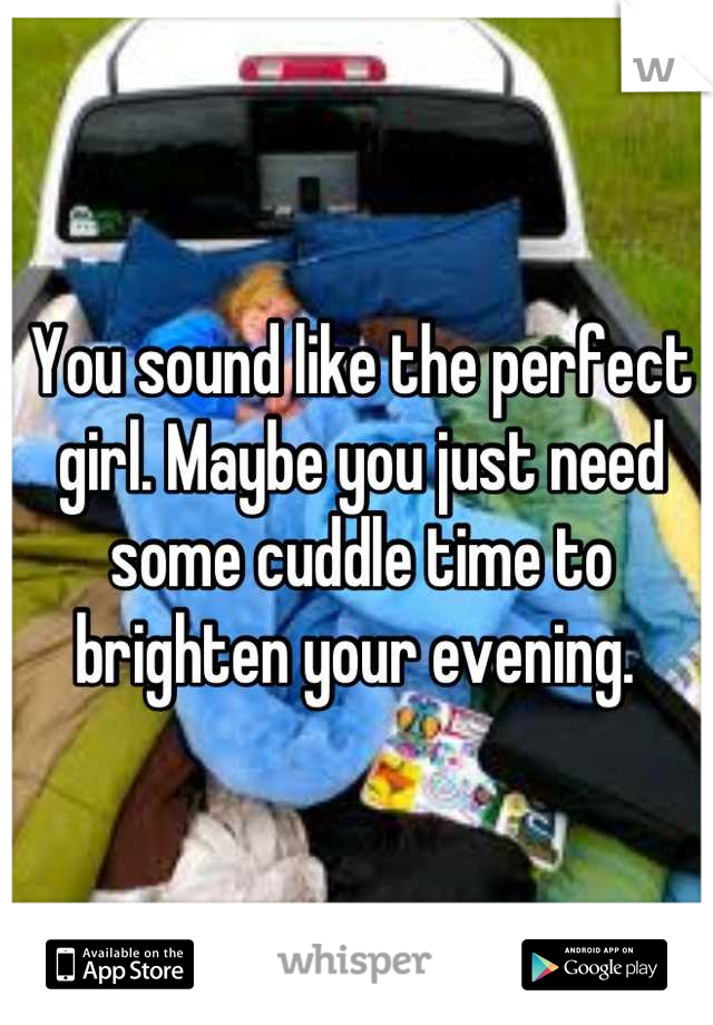You sound like the perfect girl. Maybe you just need some cuddle time to brighten your evening. 