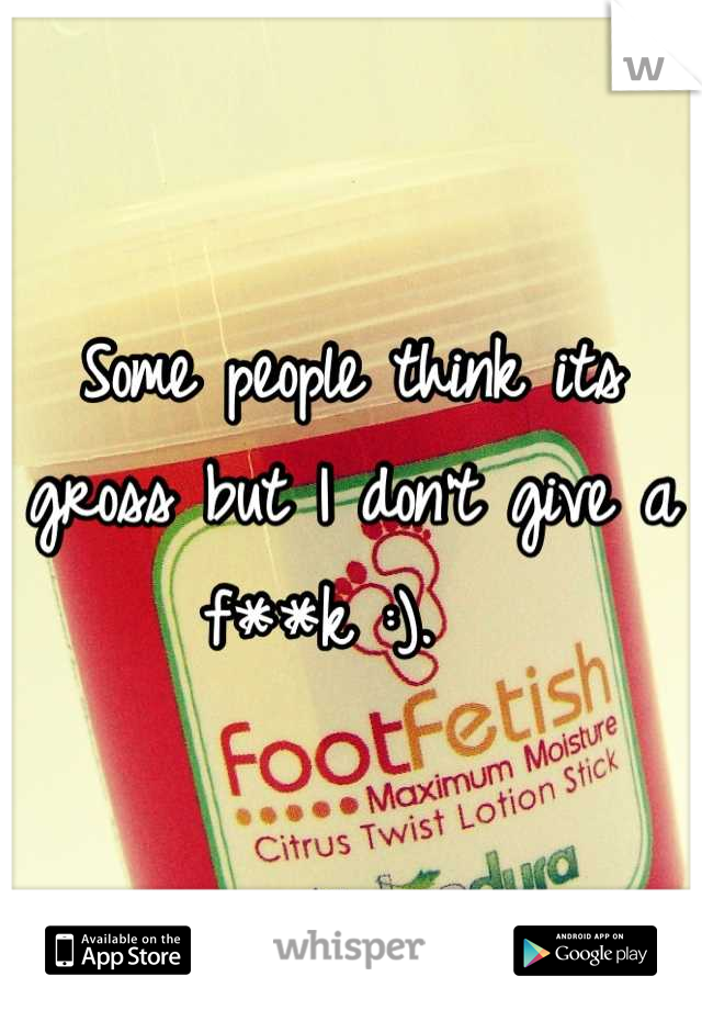 Some people think its gross but I don't give a f**k :).  
