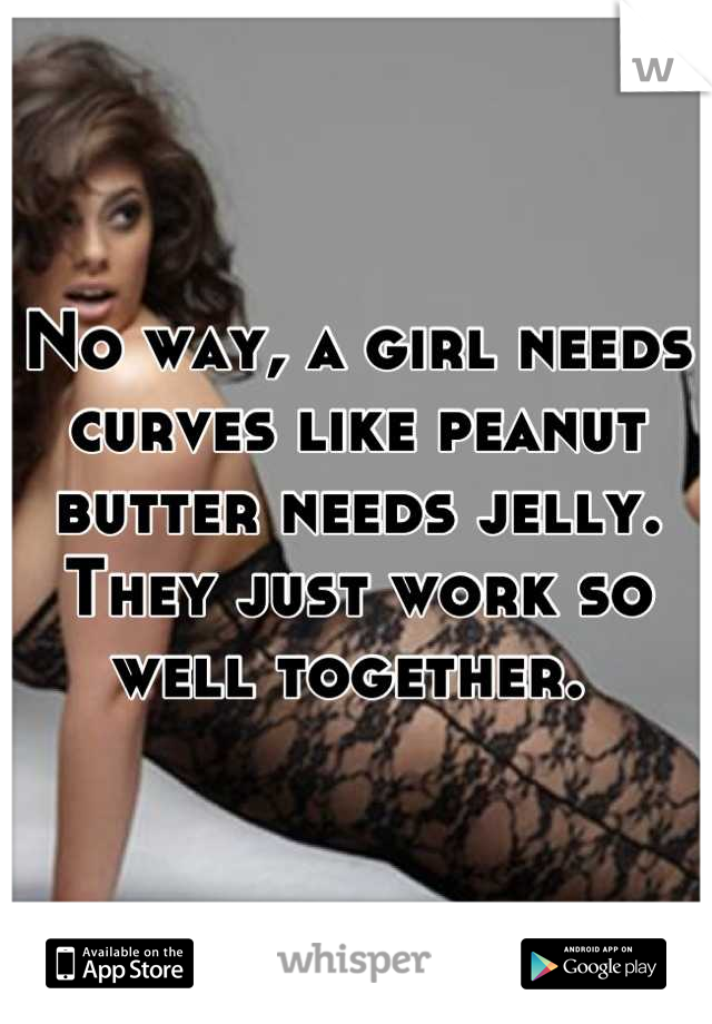 No way, a girl needs curves like peanut butter needs jelly. They just work so well together. 