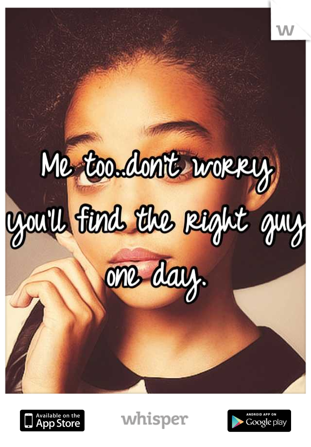 Me too..don't worry you'll find the right guy one day.