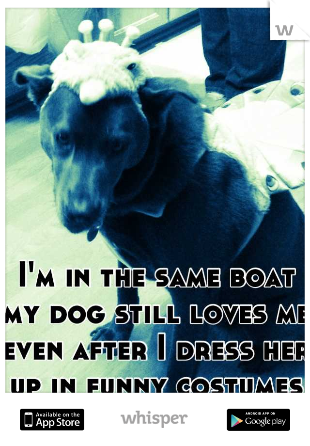 






I'm in the same boat my dog still loves me even after I dress her up in funny costumes <3 
