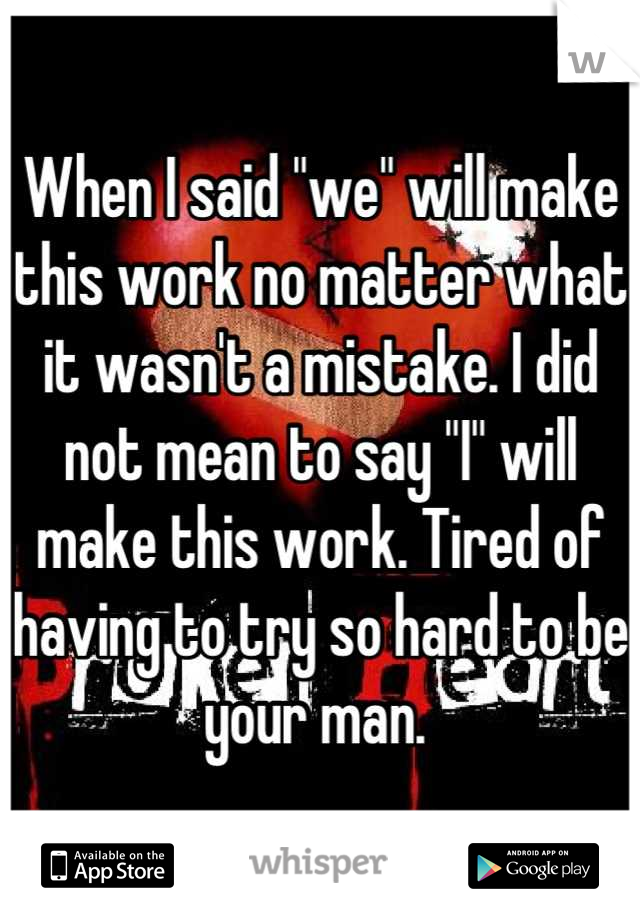 When I said "we" will make this work no matter what it wasn't a mistake. I did not mean to say "I" will make this work. Tired of having to try so hard to be your man. 
